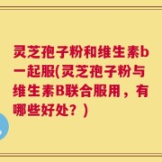 灵芝孢子粉和维生素b一起服(灵芝孢子粉与维生素B联合服用，有哪些好处？)