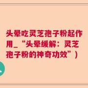 头晕吃灵芝孢子粉起作用_“头晕缓解：灵芝孢子粉的神奇功效”)