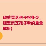 破壁灵芝孢子粉多少_破壁灵芝孢子粉的重量解析)