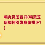 喝完灵芝冒汗(喝灵芝后如何引发身体排汗？)