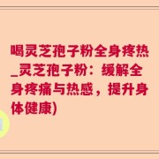 喝灵芝孢子粉全身疼热_灵芝孢子粉：缓解全身疼痛与热感，提升身体健康)