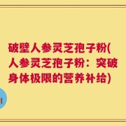 破壁人参灵芝孢子粉(人参灵芝孢子粉：突破身体极限的营养补给)