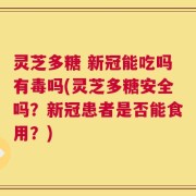 灵芝多糖 新冠能吃吗有毒吗(灵芝多糖安全吗？新冠患者是否能食用？)
