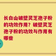 长白山破壁灵芝孢子粉的功效作用？破壁灵芝孢子粉的功效与作用有哪些
