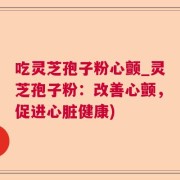 吃灵芝孢子粉心颤_灵芝孢子粉：改善心颤，促进心脏健康)
