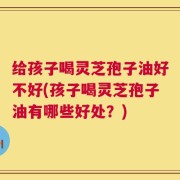 给孩子喝灵芝孢子油好不好(孩子喝灵芝孢子油有哪些好处？)