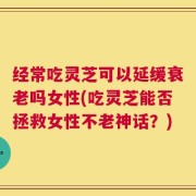 经常吃灵芝可以延缓衰老吗女性(吃灵芝能否拯救女性不老神话？)