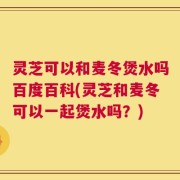 灵芝可以和麦冬煲水吗百度百科(灵芝和麦冬可以一起煲水吗？)