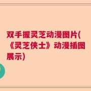 双手握灵芝动漫图片(《灵芝侠士》动漫插图展示)