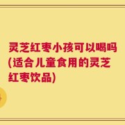 灵芝红枣小孩可以喝吗(适合儿童食用的灵芝红枣饮品)