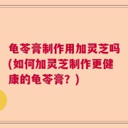 龟苓膏制作用加灵芝吗(如何加灵芝制作更健康的龟苓膏？)