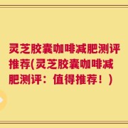 灵芝胶囊咖啡减肥测评推荐(灵芝胶囊咖啡减肥测评：值得推荐！)