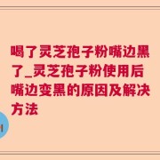 喝了灵芝孢子粉嘴边黑了_灵芝孢子粉使用后嘴边变黑的原因及解决方法