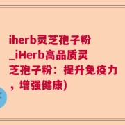 iherb灵芝孢子粉_iHerb高品质灵芝孢子粉：提升免疫力，增强健康)