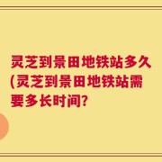 灵芝到景田地铁站多久(灵芝到景田地铁站需要多长时间？