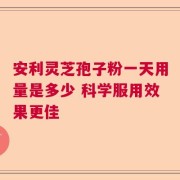 安利灵芝孢子粉一天用量是多少 科学服用效果更佳
