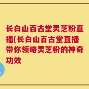 长白山百古堂灵芝粉直播(长白山百古堂直播带你领略灵芝粉的神奇功效