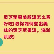 灵芝苹果美颜汤怎么煮好吃(教你如何煮出美味的灵芝苹果汤，滋润肌肤)