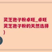 灵芝孢子粉卓旺_卓旺灵芝孢子粉的天然选择)
