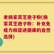 老扬家灵芝孢子粉(扬家灵芝孢子粉：补充免疫力和促进健康的自然选择)