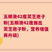五粮液42度灵芝孢子粉(五粮液42度推出灵芝孢子粉，营养增值再升级)