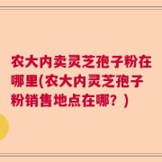 农大内卖灵芝孢子粉在哪里(农大内灵芝孢子粉销售地点在哪？)