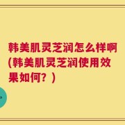 韩美肌灵芝润怎么样啊(韩美肌灵芝润使用效果如何？)
