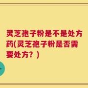 灵芝孢子粉是不是处方药(灵芝孢子粉是否需要处方？)