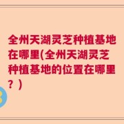 全州天湖灵芝种植基地在哪里(全州天湖灵芝种植基地的位置在哪里？)