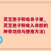 灵芝孢子粉吸鼻子里_灵芝孢子粉吸入鼻腔的神奇功效与使用方法)