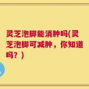 灵芝泡脚能消肿吗(灵芝泡脚可减肿，你知道吗？)