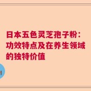 日本五色灵芝孢子粉：功效特点及在养生领域的独特价值