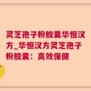 灵芝孢子粉胶囊华恒汉方_华恒汉方灵芝孢子粉胶囊：高效保健