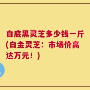 白底黑灵芝多少钱一斤(白金灵芝：市场价高达万元！)