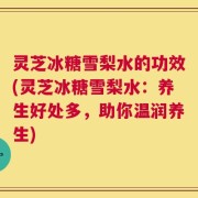灵芝冰糖雪梨水的功效(灵芝冰糖雪梨水：养生好处多，助你温润养生)