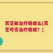 灵芝能治疗癌症么(灵芝可否治疗癌症？)