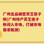 广州出品破壁灵芝孢子粉(广州特产灵芝孢子粉闯入市场，打破市场需求瓶颈)