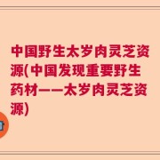 中国野生太岁肉灵芝资源(中国发现重要野生药材——太岁肉灵芝资源)