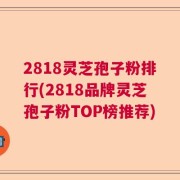 2818灵芝孢子粉排行(2818品牌灵芝孢子粉TOP榜推荐)