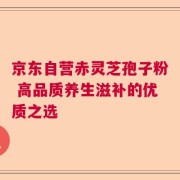 京东自营赤灵芝孢子粉 高品质养生滋补的优质之选