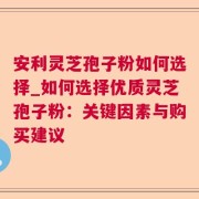 安利灵芝孢子粉如何选择_如何选择优质灵芝孢子粉：关键因素与购买建议