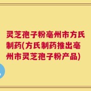 灵芝孢子粉亳州市方氏制药(方氏制药推出亳州市灵芝孢子粉产品)
