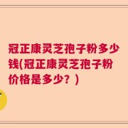 冠正康灵芝孢子粉多少钱(冠正康灵芝孢子粉价格是多少？)