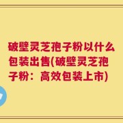 破壁灵芝孢子粉以什么包装出售(破壁灵芝孢子粉：高效包装上市)