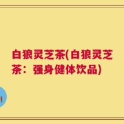 白狼灵芝茶(白狼灵芝茶：强身健体饮品)