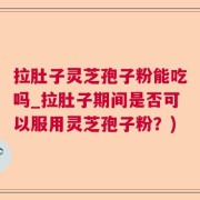 拉肚子灵芝孢子粉能吃吗_拉肚子期间是否可以服用灵芝孢子粉？)