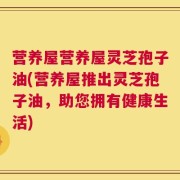 营养屋营养屋灵芝孢子油(营养屋推出灵芝孢子油，助您拥有健康生活)