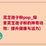 灵芝孢子粉pop_探索灵芝孢子粉的神奇功效：提升健康与活力)