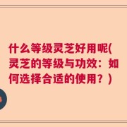 什么等级灵芝好用呢(灵芝的等级与功效：如何选择合适的使用？)