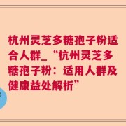 杭州灵芝多糖孢子粉适合人群_“杭州灵芝多糖孢子粉：适用人群及健康益处解析”